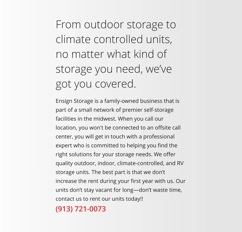 Ensign Storage is a family-owned business that is part of a small network of premier self-storage facilities in the midwest. When you call our location, you won't be connected to an offsite call center, you will get in touch with a professional expert who is committed to helping you find the right solutions for your storage needs. We offer quality outdoor, indoor, climate-controlled, and RV storage units. The best part is that we don’t increase the rent during your first year with us. Our units don’t stay vacant for long—don’t waste time, contact us to rent our units today!! From outdoor storage to climate controlled units, no matter what kind of storage you need, we’ve got you covered. (913) 721-0073